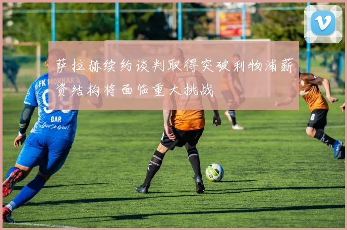 萨拉赫续约谈判取得突破利物浦薪资结构将面临重大挑战