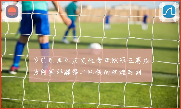 沙巴巴库队历史性晋级欧冠正赛成为阿塞拜疆第二队伍的辉煌时刻