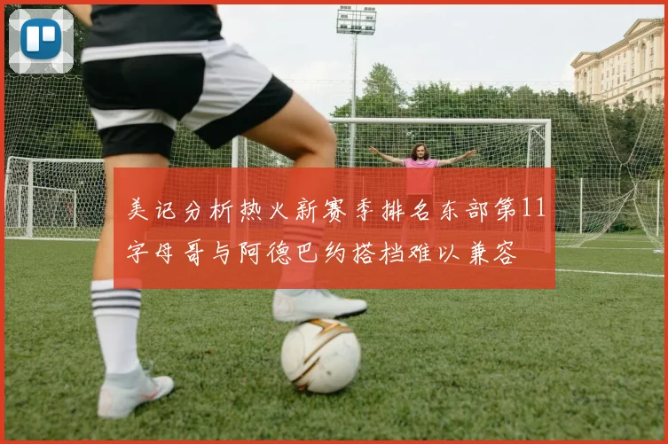 美记分析热火新赛季排名东部第11字母哥与阿德巴约搭档难以兼容