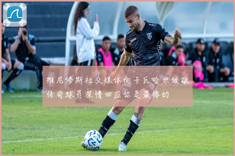 维尼修斯社交媒体向卡瓦哈尔致敬传奇球员深情回应你是最棒的