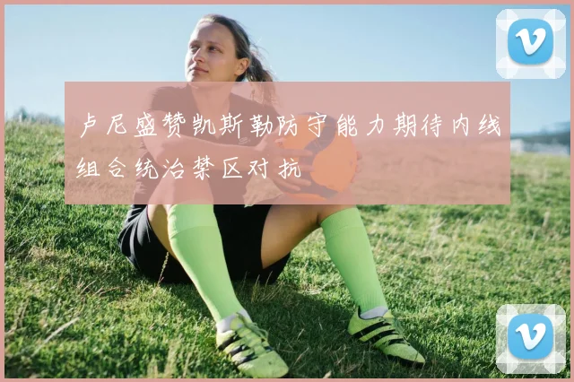 卢尼盛赞凯斯勒防守能力期待内线组合统治禁区对抗