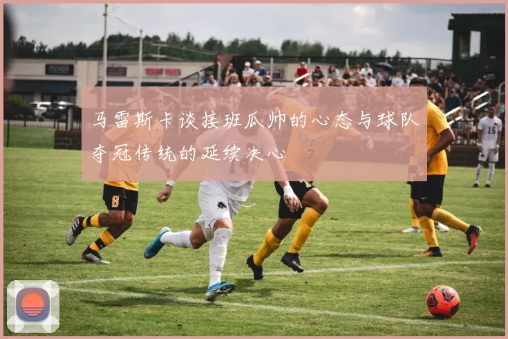 马雷斯卡谈接班瓜帅的心态与球队夺冠传统的延续决心