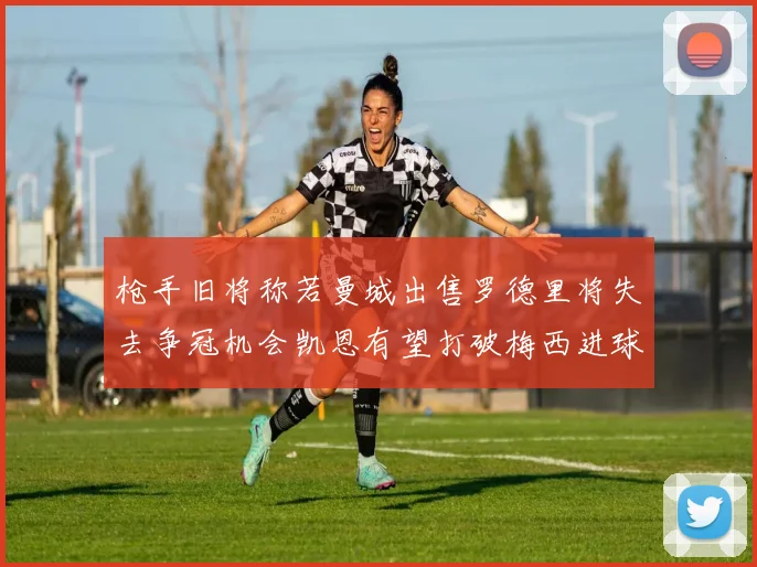 枪手旧将称若曼城出售罗德里将失去争冠机会凯恩有望打破梅西进球纪录