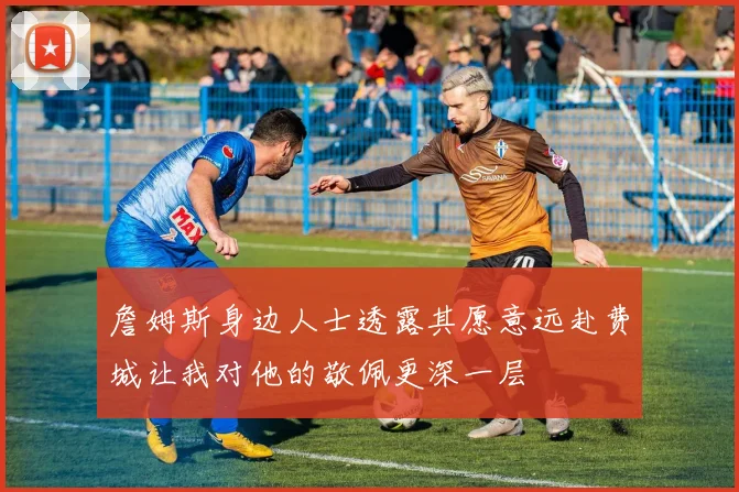 詹姆斯身边人士透露其愿意远赴费城让我对他的敬佩更深一层